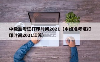 中级准考证打印时间2021（中级准考证打印时间2021江苏）