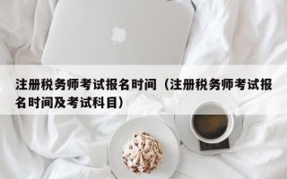 注册税务师考试报名时间（注册税务师考试报名时间及考试科目）