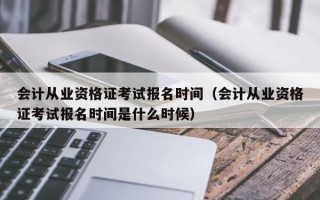 会计从业资格证考试报名时间（会计从业资格证考试报名时间是什么时候）