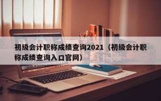 初级会计职称成绩查询2021（初级会计职称成绩查询入口官网）