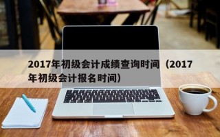 2017年初级会计成绩查询时间（2017年初级会计报名时间）