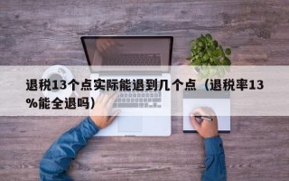 退税13个点实际能退到几个点（退税率13%能全退吗）