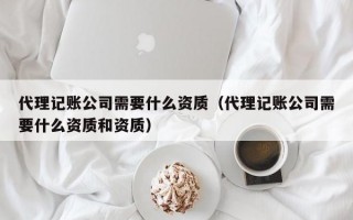 代理记账公司需要什么资质（代理记账公司需要什么资质和资质）