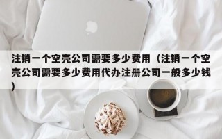 注销一个空壳公司需要多少费用（注销一个空壳公司需要多少费用代办注册公司一般多少钱）