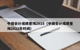 中级会计成绩查询2018（中级会计成绩查询2022年时间）