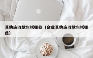 其他应收款包括哪些（企业其他应收款包括哪些）