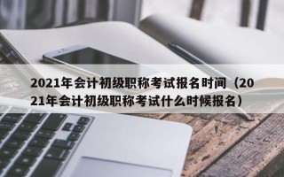 2021年会计初级职称考试报名时间（2021年会计初级职称考试什么时候报名）