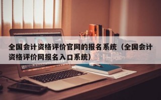 全国会计资格评价官网的报名系统（全国会计资格评价网报名入口系统）