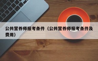 公共营养师报考条件（公共营养师报考条件及费用）