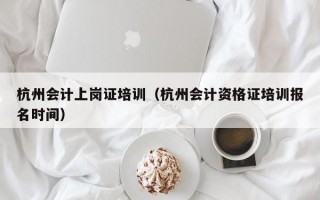 杭州会计上岗证培训（杭州会计资格证培训报名时间）