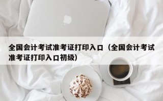 全国会计考试准考证打印入口（全国会计考试准考证打印入口初级）