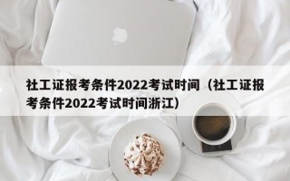 社工证报考条件2022考试时间（社工证报考条件2022考试时间浙江）