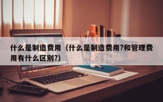 什么是制造费用（什么是制造费用?和管理费用有什么区别?）