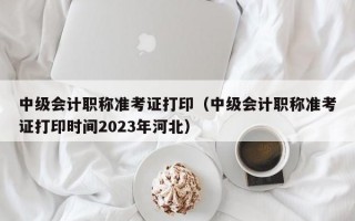 中级会计职称准考证打印（中级会计职称准考证打印时间2023年河北）