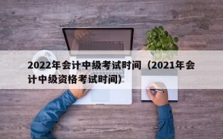 2022年会计中级考试时间（2021年会计中级资格考试时间）