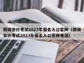 初级会计考试2023年报名入口官网（初级会计考试2023年报名入口官网电话）