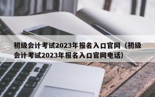 初级会计考试2023年报名入口官网（初级会计考试2023年报名入口官网电话）