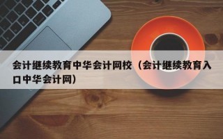 会计继续教育中华会计网校（会计继续教育入口中华会计网）