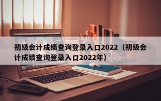 初级会计成绩查询登录入口2022（初级会计成绩查询登录入口2022年）