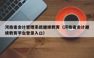 河南省会计管理系统继续教育（河南省会计继续教育平台登录入口）