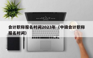 会计职称报名时间2023年（中级会计职称报名时间）