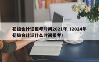 初级会计证报考时间2021年（2024年初级会计证什么时间报考）