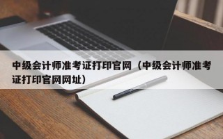 中级会计师准考证打印官网（中级会计师准考证打印官网网址）