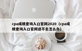 cpa成绩查询入口官网2020（cpa成绩查询入口官网进不去怎么办）