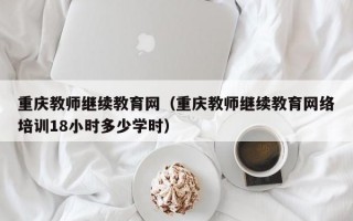 重庆教师继续教育网（重庆教师继续教育网络培训18小时多少学时）