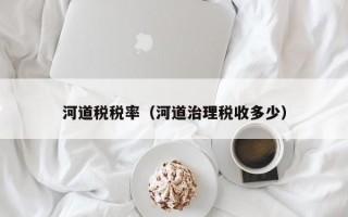 河道税税率（河道治理税收多少）