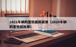 2022车辆购置税最新政策（2020车辆购置税新政策）