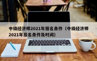 中级经济师2021年报名条件（中级经济师2021年报名条件及时间）