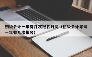 初级会计一年有几次报名时间（初级会计考试一年有几次报名）