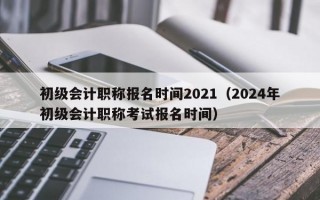 初级会计职称报名时间2021（2024年初级会计职称考试报名时间）