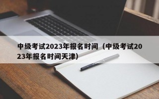 中级考试2023年报名时间（中级考试2023年报名时间天津）