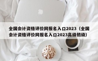 全国会计资格评价网报名入口2023（全国会计资格评价网报名入口2023高级初级）