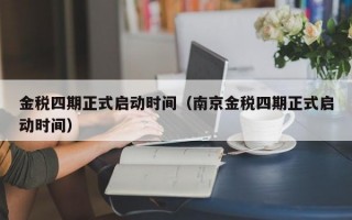 金税四期正式启动时间（南京金税四期正式启动时间）