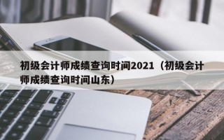 初级会计师成绩查询时间2021（初级会计师成绩查询时间山东）