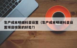 生产成本明细科目设置（生产成本明细科目设置项目核算的好处?）