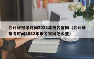 会计证报考时间2022年报名官网（会计证报考时间2022年报名官网怎么查）