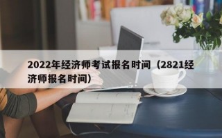 2022年经济师考试报名时间（2821经济师报名时间）