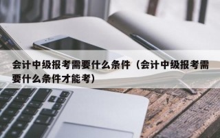 会计中级报考需要什么条件（会计中级报考需要什么条件才能考）