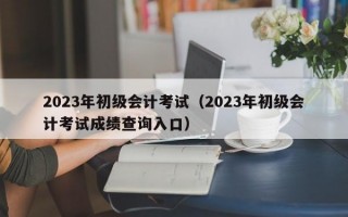 2023年初级会计考试（2023年初级会计考试成绩查询入口）