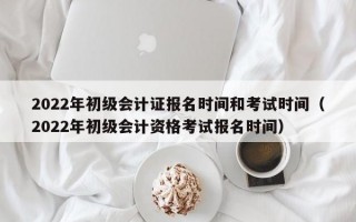 2022年初级会计证报名时间和考试时间（2022年初级会计资格考试报名时间）