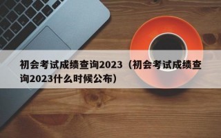 初会考试成绩查询2023（初会考试成绩查询2023什么时候公布）