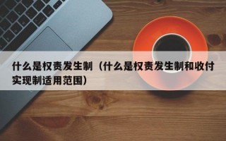 什么是权责发生制（什么是权责发生制和收付实现制适用范围）