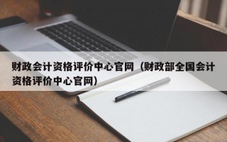 财政会计资格评价中心官网（财政部全国会计资格评价中心官网）