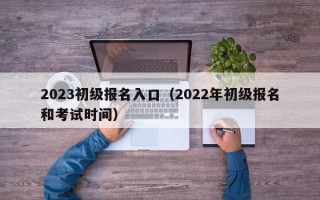 2023初级报名入口（2022年初级报名和考试时间）