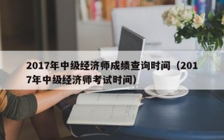 2017年中级经济师成绩查询时间（2017年中级经济师考试时间）