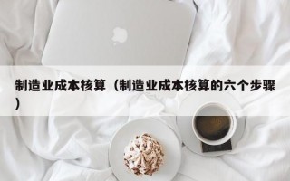 制造业成本核算（制造业成本核算的六个步骤）